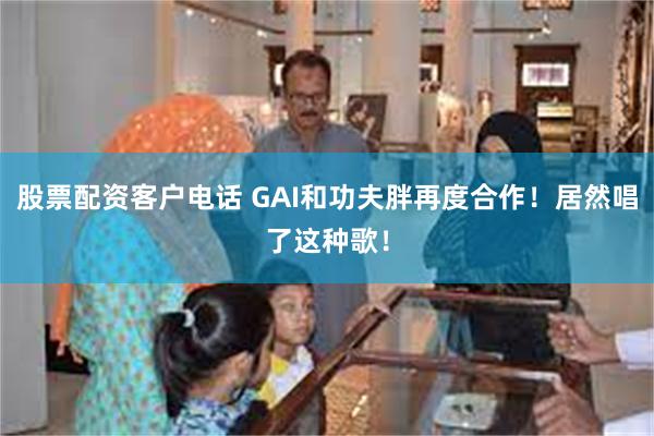 股票配资客户电话 GAI和功夫胖再度合作！居然唱了这种歌！