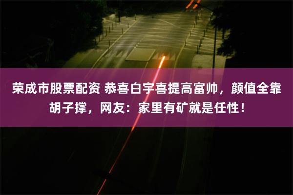 荣成市股票配资 恭喜白宇喜提高富帅，颜值全靠胡子撑，网友：家里有矿就是任性！