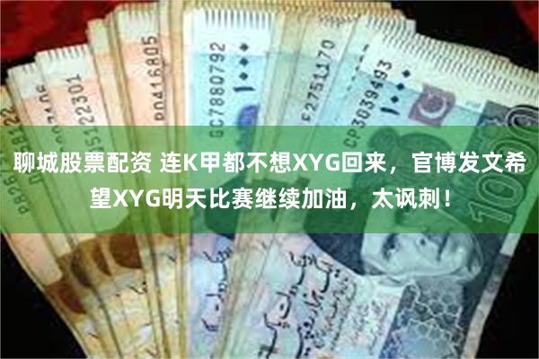 聊城股票配资 连K甲都不想XYG回来，官博发文希望XYG明天比赛继续加油，太讽刺！