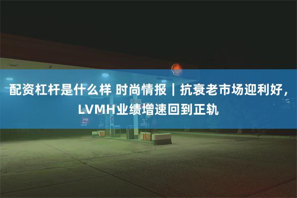 配资杠杆是什么样 时尚情报｜抗衰老市场迎利好，LVMH业绩增速回到正轨