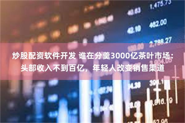 炒股配资软件开发 谁在分羹3000亿茶叶市场：头部收入不到百亿，年轻人改变销售渠道