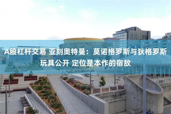 A股杠杆交易 亚刻奥特曼：莫诺格罗斯与狄格罗斯玩具公开 定位是本作的宿敌