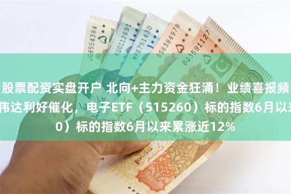 股票配资实盘开户 北向+主力资金狂涌！业绩喜报频传，苹果+英伟达利好催化，电子ETF（515260）标的指数6月以来累涨近12%