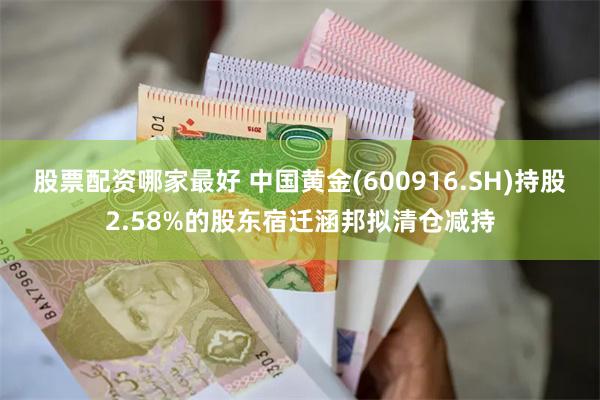 股票配资哪家最好 中国黄金(600916.SH)持股2.58%的股东宿迁涵邦拟清仓减持