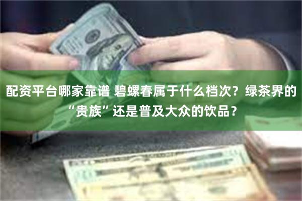 配资平台哪家靠谱 碧螺春属于什么档次？绿茶界的“贵族”还是普及大众的饮品？