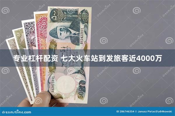 专业杠杆配资 七大火车站到发旅客近4000万