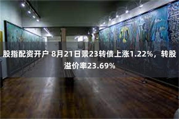 股指配资开户 8月21日景23转债上涨1.22%，转股溢价率23.69%