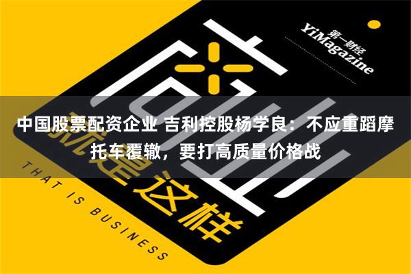 中国股票配资企业 吉利控股杨学良：不应重蹈摩托车覆辙，要打高质量价格战