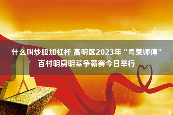 什么叫炒股加杠杆 高明区2023年“粤菜师傅”百村明厨明菜争霸赛今日举行