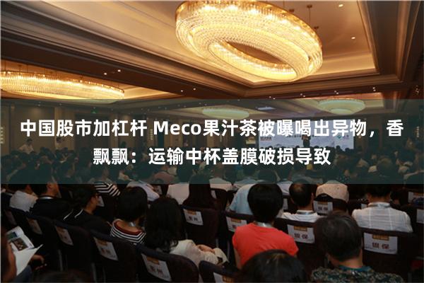 中国股市加杠杆 Meco果汁茶被曝喝出异物，香飘飘：运输中杯盖膜破损导致