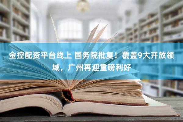 金控配资平台线上 国务院批复！覆盖9大开放领域，广州再迎重磅利好