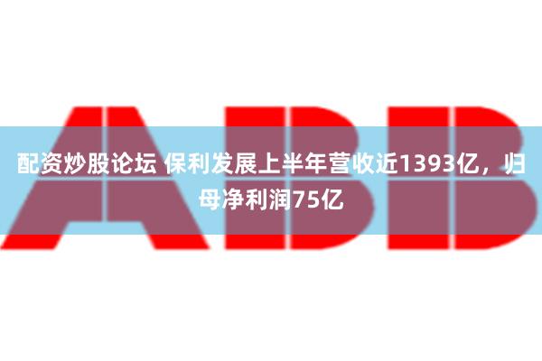 配资炒股论坛 保利发展上半年营收近1393亿，归母净利润75亿