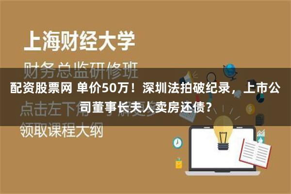 配资股票网 单价50万！深圳法拍破纪录，上市公司董事长夫人卖房还债？