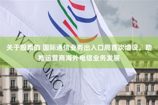 关于股票的 国际通信业务出入口局首次增设，助推运营商海外电信业务发展