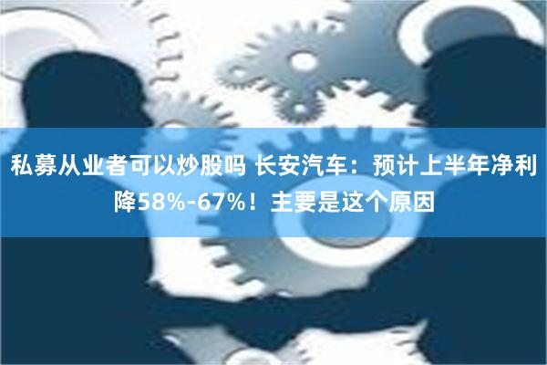 私募从业者可以炒股吗 长安汽车：预计上半年净利降58%-67%！主要是这个原因