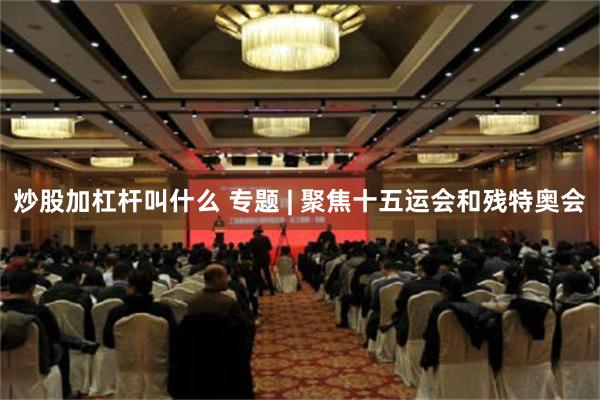 炒股加杠杆叫什么 专题 | 聚焦十五运会和残特奥会