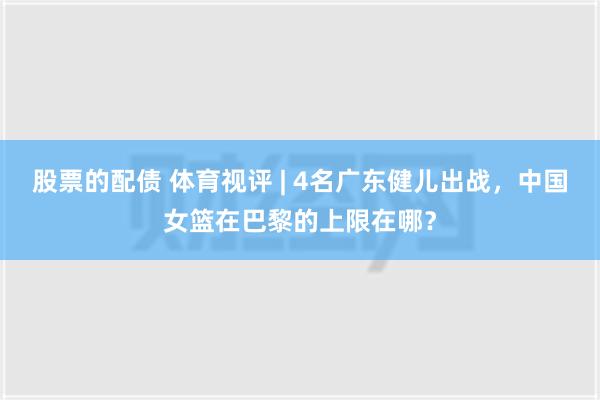 股票的配债 体育视评 | 4名广东健儿出战，中国女篮在巴黎的上限在哪？