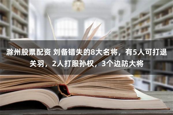 滁州股票配资 刘备错失的8大名将，有5人可打退关羽，2人打服孙权，3个边防大将