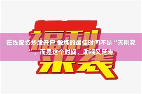 在线配资炒股开户 锻炼的最佳时间不是“天刚亮”，而是这个时间，助眠又延寿