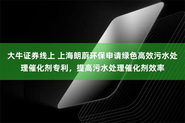 大牛证券线上 上海朗蔚环保申请绿色高效污水处理催化剂专利，提高污水处理催化剂效率