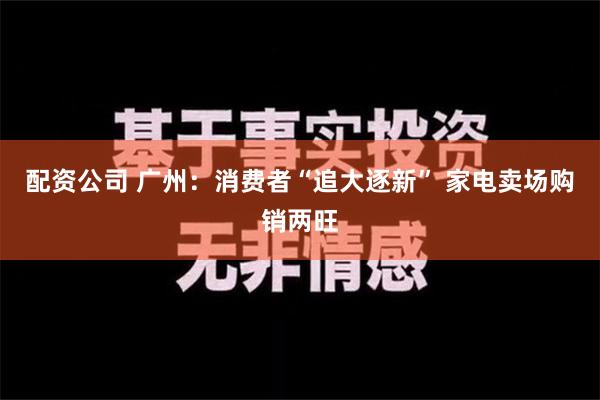 配资公司 广州：消费者“追大逐新” 家电卖场购销两旺