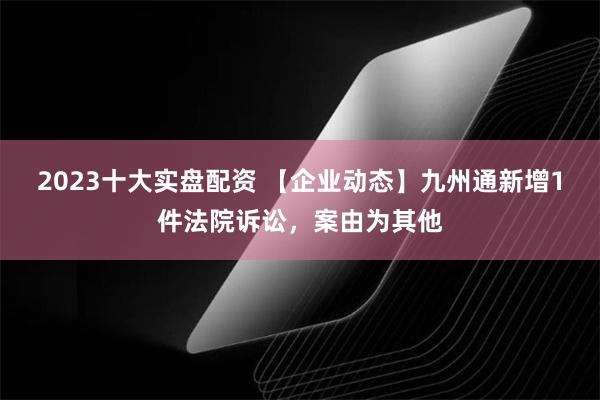 2023十大实盘配资 【企业动态】九州通新增1件法院诉讼，案由为其他