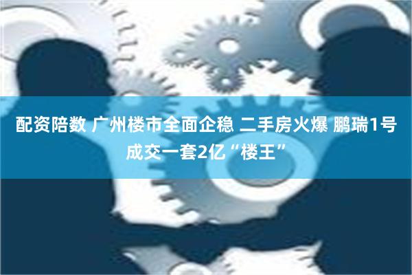 配资陪数 广州楼市全面企稳 二手房火爆 鹏瑞1号成交一套2亿“楼王”