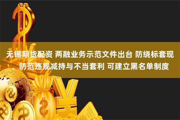 无锡期货配资 两融业务示范文件出台 防绕标套现、防范违规减持与不当套利 可建立黑名单制度