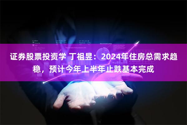 证券股票投资学 丁祖昱：2024年住房总需求趋稳，预计今年上半年止跌基本完成