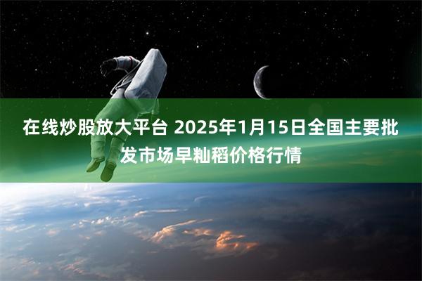 在线炒股放大平台 2025年1月15日全国主要批发市场早籼稻价格行情