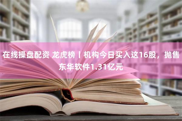 在线操盘配资 龙虎榜丨机构今日买入这16股，抛售东华软件1.31亿元