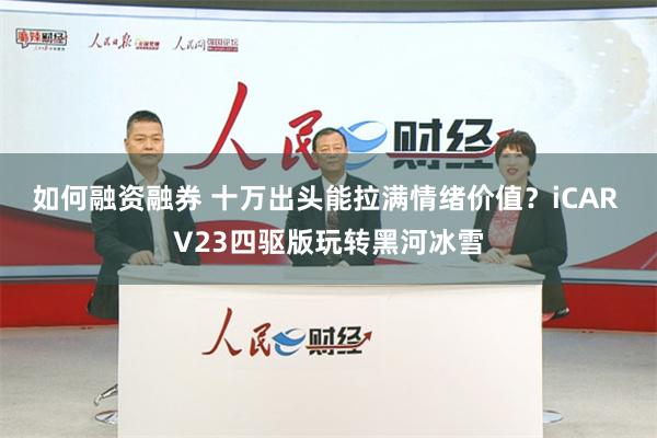 如何融资融券 十万出头能拉满情绪价值？iCAR V23四驱版玩转黑河冰雪